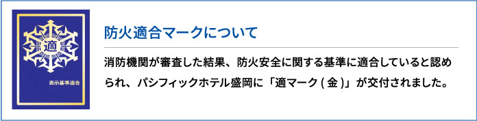 防火適合マークについて 消防機関が審査した結果、防火安全に関する基準に適合していると認められ、パシフィックホテル盛岡に「適マーク(金)」が交付されました。