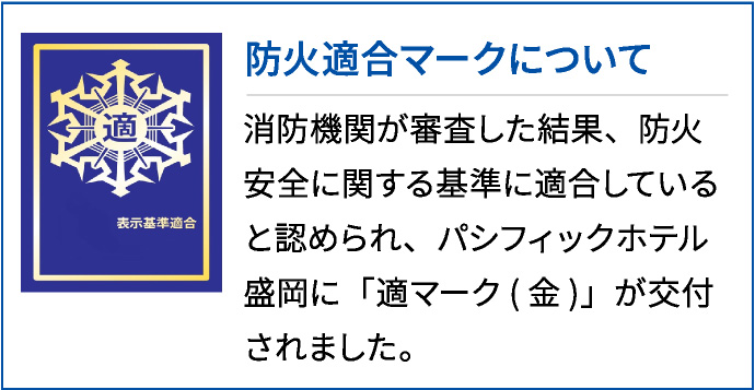 防火適合マークについて 消防機関が審査した結果、防火安全に関する基準に適合していると認められ、パシフィックホテル盛岡に「適マーク(金)」が交付されました。